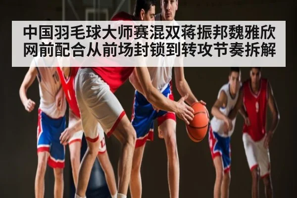 中国羽毛球大师赛混双蒋振邦魏雅欣网前配合从前场封锁到转攻节奏拆解