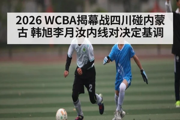2026 WCBA揭幕战四川碰内蒙古 韩旭李月汝内线对决定基调
